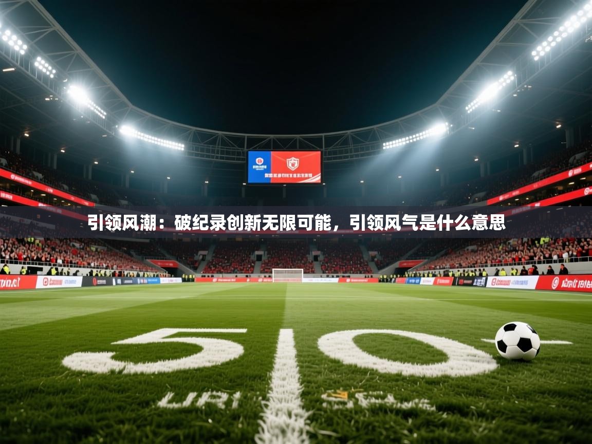 引领风潮:破纪录创新无限可能,引领风气是什么意思 引领风潮:破纪录创新无限可能,引领风气是什么意思