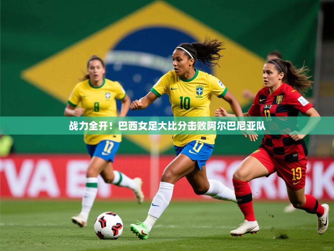 战力全开！巴西女足大比分击败阿尔巴尼亚队