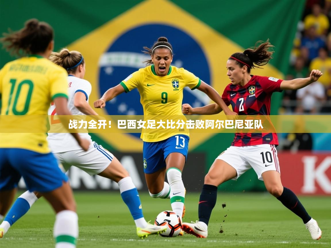 战力全开！巴西女足大比分击败阿尔巴尼亚队