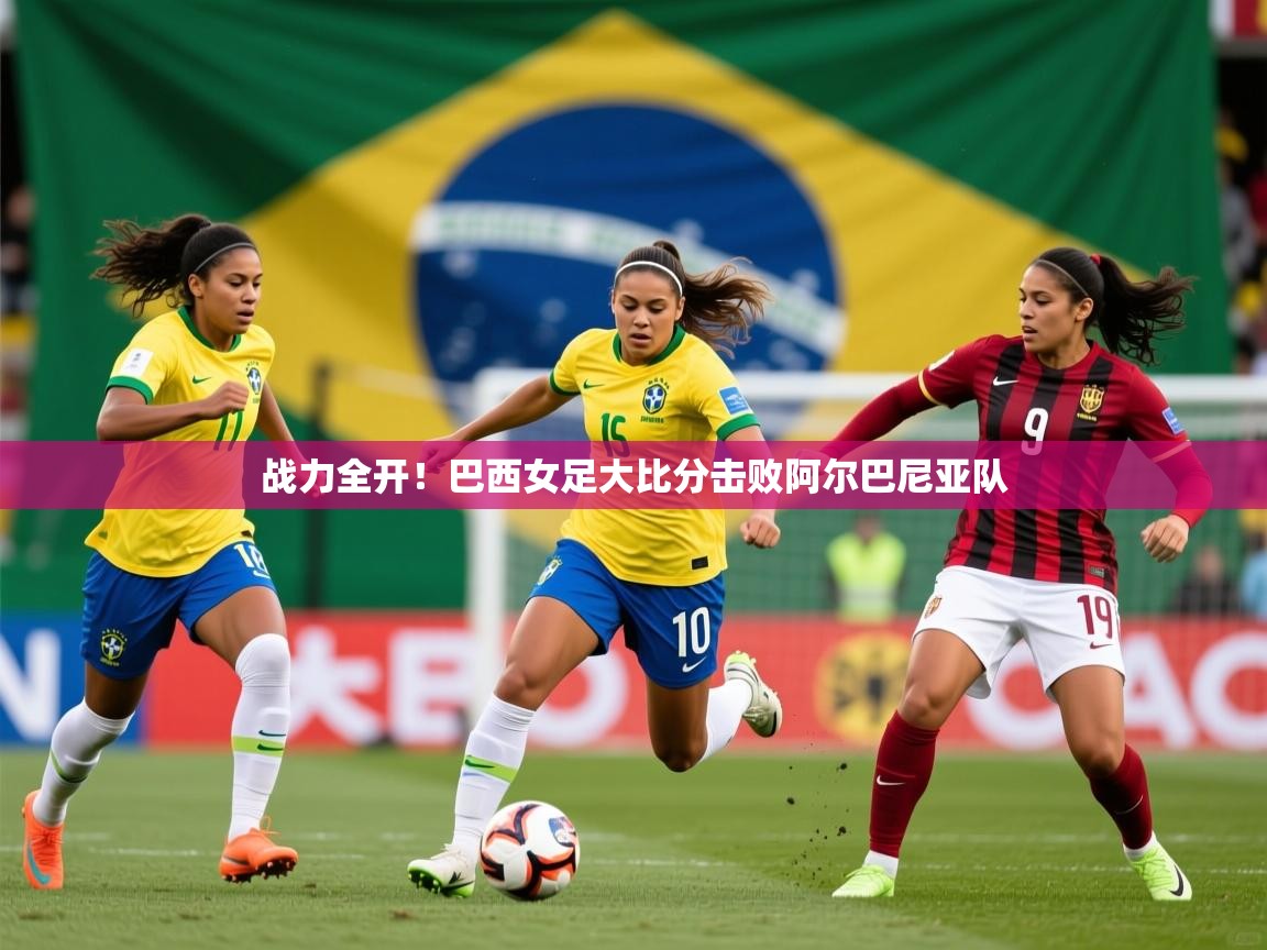 战力全开！巴西女足大比分击败阿尔巴尼亚队