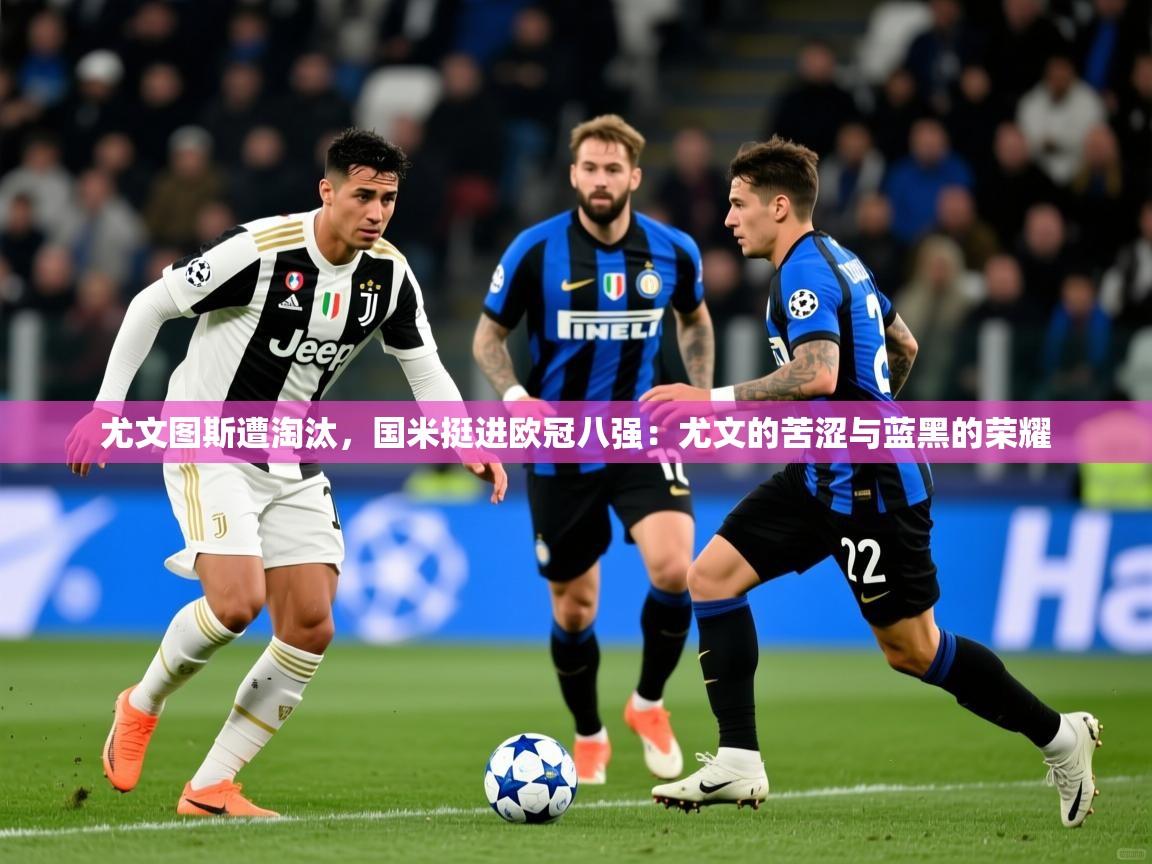 尤文图斯遭淘汰,国米挺进欧冠八强:尤文的苦涩与蓝黑的荣耀 尤文图斯遭淘汰,国米挺进欧冠八强:尤文的苦涩与蓝黑的荣耀